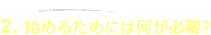 2.�n�߂邽�߂ɂ͉����K�v�H