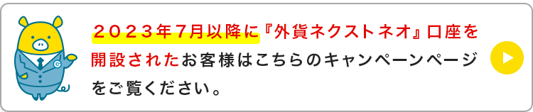 ２０２３年７月以降に『外貨ネクストネオ』口座を開設されたお客様はこちらのキャンペーンページをご覧ください