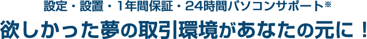設定・設置・1年間保証・24時間パソコンサポート 欲しかった夢の取引環境があなたの元に！